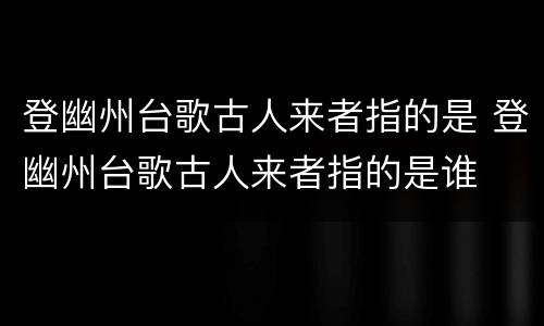 登幽州台歌古人来者指的是 登幽州台歌古人来者指的是谁