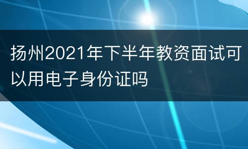 扬州2021年下半年教资面试可以用电子身份证吗