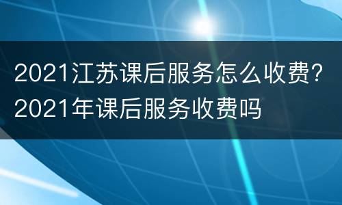 2021江苏课后服务怎么收费? 2021年课后服务收费吗