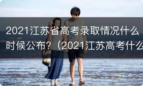 2021江苏省高考录取情况什么时候公布?（2021江苏高考什么时候出录取结果）