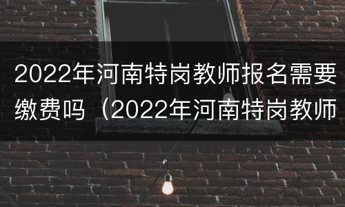 2022年河南特岗教师报名需要缴费吗（2022年河南特岗教师报名需要缴费吗知乎）