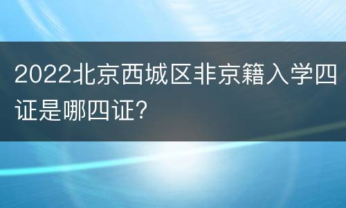 2022北京西城区非京籍入学四证是哪四证?