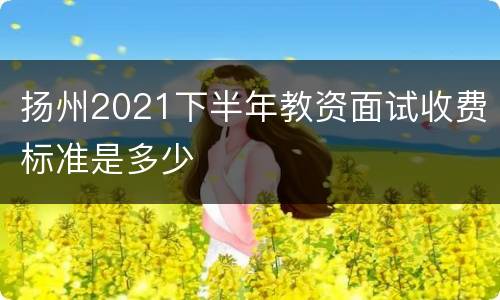 扬州2021下半年教资面试收费标准是多少