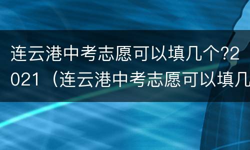 连云港中考志愿可以填几个?2021（连云港中考志愿可以填几个?2021年）