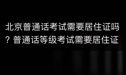 北京普通话考试需要居住证吗? 普通话等级考试需要居住证吗