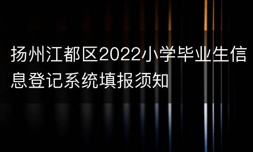 扬州江都区2022小学毕业生信息登记系统填报须知