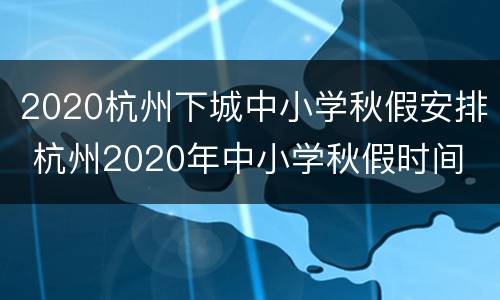 2020杭州下城中小学秋假安排 杭州2020年中小学秋假时间