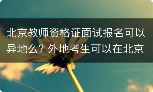 北京教师资格证面试报名可以异地么? 外地考生可以在北京考教师资格证吗