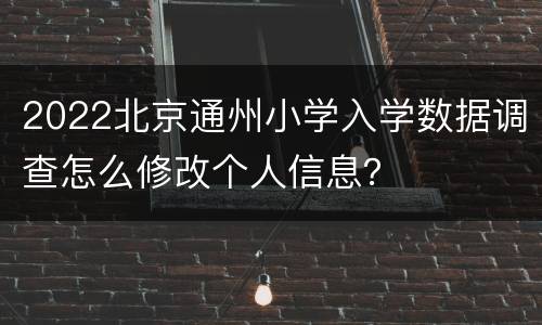 2022北京通州小学入学数据调查怎么修改个人信息？