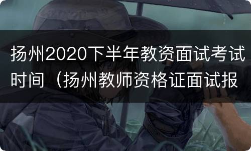 扬州2020下半年教资面试考试时间（扬州教师资格证面试报名时间）