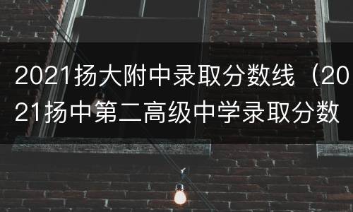 2021扬大附中录取分数线（2021扬中第二高级中学录取分数线）