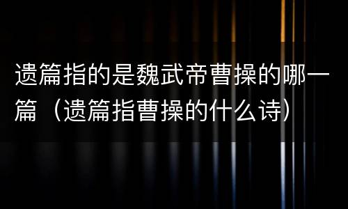 遗篇指的是魏武帝曹操的哪一篇（遗篇指曹操的什么诗）