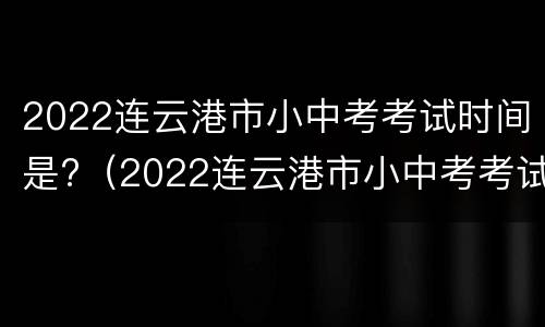 2022连云港市小中考考试时间是?（2022连云港市小中考考试时间是多少）