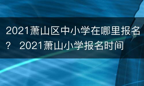 2021萧山区中小学在哪里报名？ 2021萧山小学报名时间