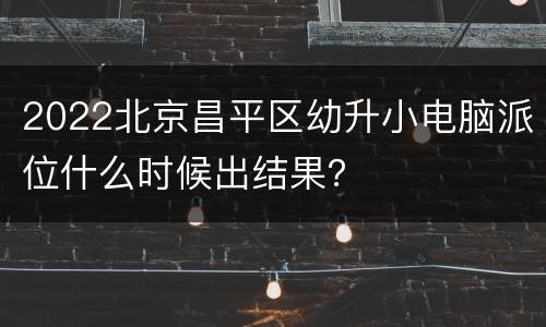 2022北京昌平区幼升小电脑派位什么时候出结果？