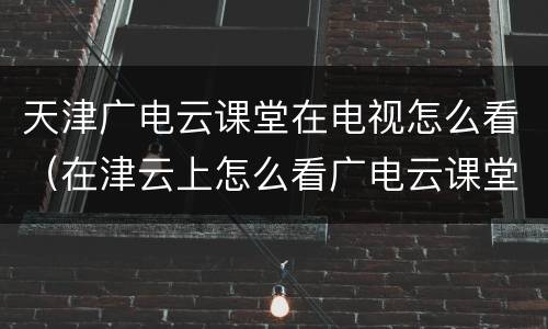 天津广电云课堂在电视怎么看（在津云上怎么看广电云课堂）