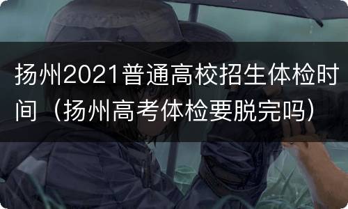 扬州2021普通高校招生体检时间（扬州高考体检要脱完吗）