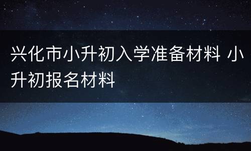 兴化市小升初入学准备材料 小升初报名材料