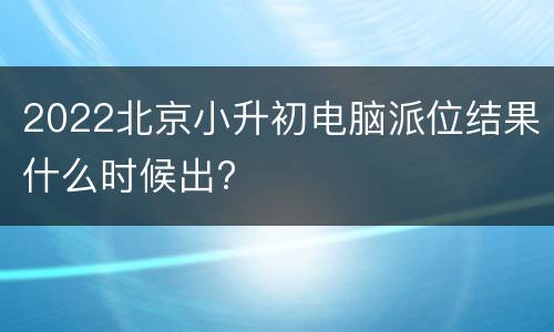 2022北京小升初电脑派位结果什么时候出?