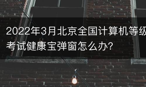 2022年3月北京全国计算机等级考试健康宝弹窗怎么办？