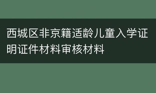 西城区非京籍适龄儿童入学证明证件材料审核材料