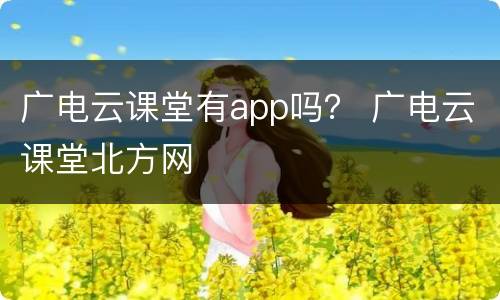 广电云课堂有app吗？ 广电云课堂北方网