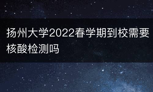 扬州大学2022春学期到校需要核酸检测吗