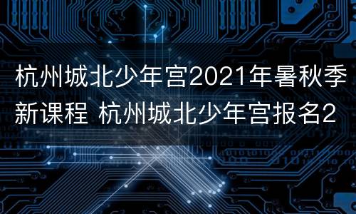 杭州城北少年宫2021年暑秋季新课程 杭州城北少年宫报名2019秋季