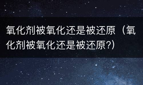 氧化剂被氧化还是被还原（氧化剂被氧化还是被还原?）