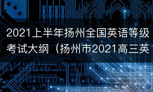 2021上半年扬州全国英语等级考试大纲（扬州市2021高三英语期末考试）