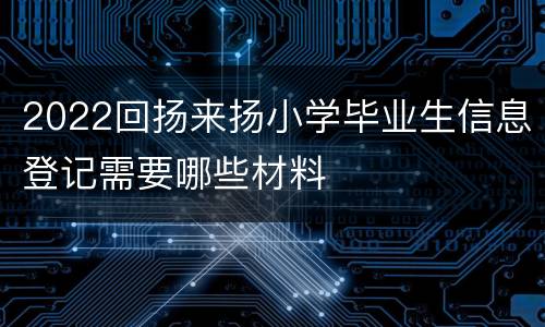 2022回扬来扬小学毕业生信息登记需要哪些材料