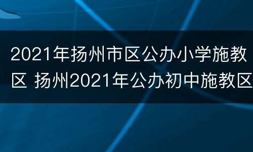 2021年扬州市区公办小学施教区 扬州2021年公办初中施教区划定