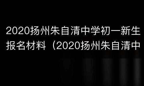 2020扬州朱自清中学初一新生报名材料（2020扬州朱自清中学初一新生报名材料是什么）