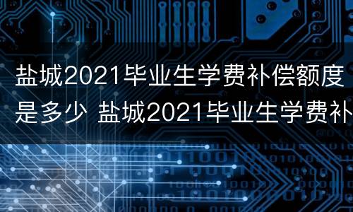 盐城2021毕业生学费补偿额度是多少 盐城2021毕业生学费补偿额度是多少呢