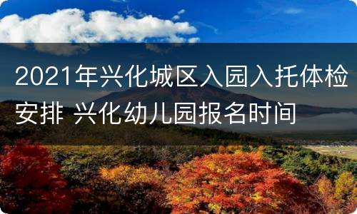 2021年兴化城区入园入托体检安排 兴化幼儿园报名时间