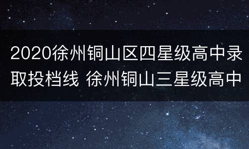 2020徐州铜山区四星级高中录取投档线 徐州铜山三星级高中分数线2020