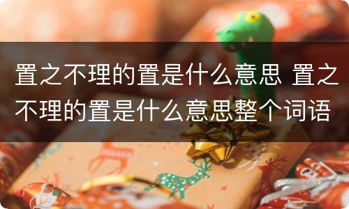 置之不理的置是什么意思 置之不理的置是什么意思整个词语的意思是什么