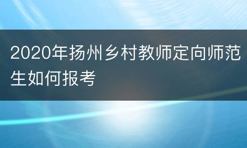 2020年扬州乡村教师定向师范生如何报考