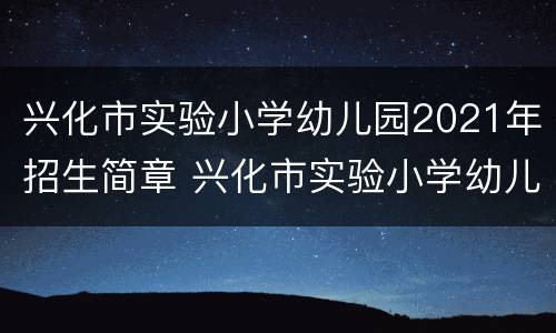 兴化市实验小学幼儿园2021年招生简章 兴化市实验小学幼儿园2021年招生简章公告