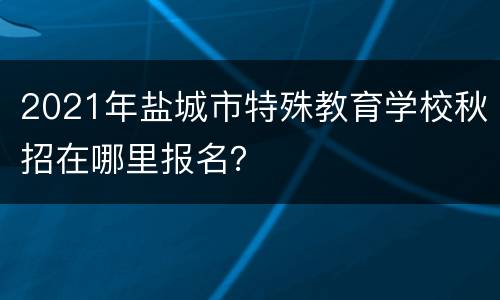 2021年盐城市特殊教育学校秋招在哪里报名？