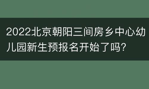 2022北京朝阳三间房乡中心幼儿园新生预报名开始了吗?