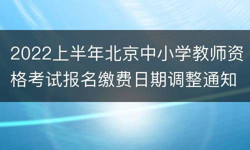 2022上半年北京中小学教师资格考试报名缴费日期调整通知