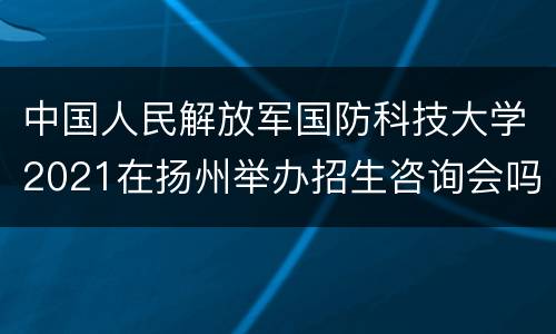 中国人民解放军国防科技大学2021在扬州举办招生咨询会吗（附地址）