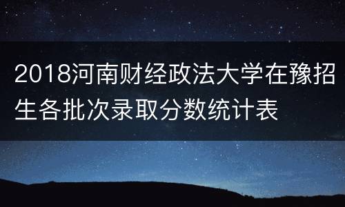 2018河南财经政法大学在豫招生各批次录取分数统计表