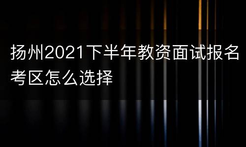 扬州2021下半年教资面试报名考区怎么选择