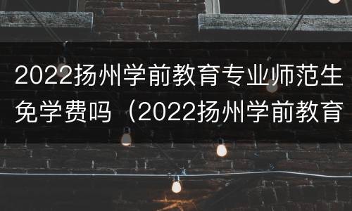 2022扬州学前教育专业师范生免学费吗（2022扬州学前教育专业师范生免学费吗多少）