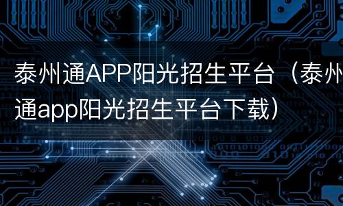 泰州通APP阳光招生平台（泰州通app阳光招生平台下载）