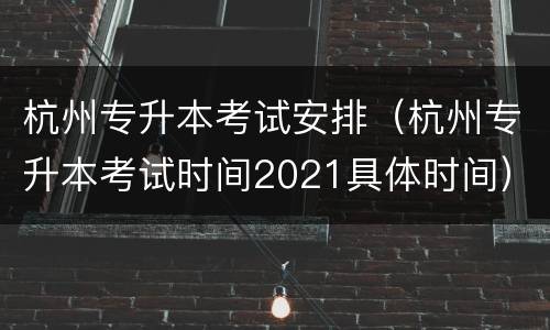 杭州专升本考试安排（杭州专升本考试时间2021具体时间）