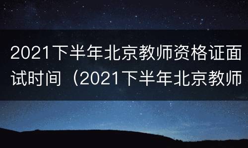 2021下半年北京教师资格证面试时间（2021下半年北京教师资格证面试时间是多少）