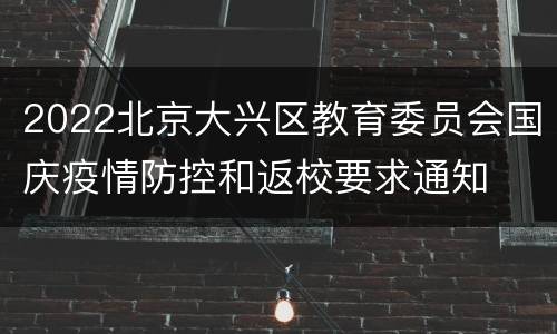 2022北京大兴区教育委员会国庆疫情防控和返校要求通知